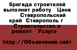 бригада строителей выполнит работу › Цена ­ 2 - Ставропольский край, Ставрополь г. Строительство и ремонт » Услуги   